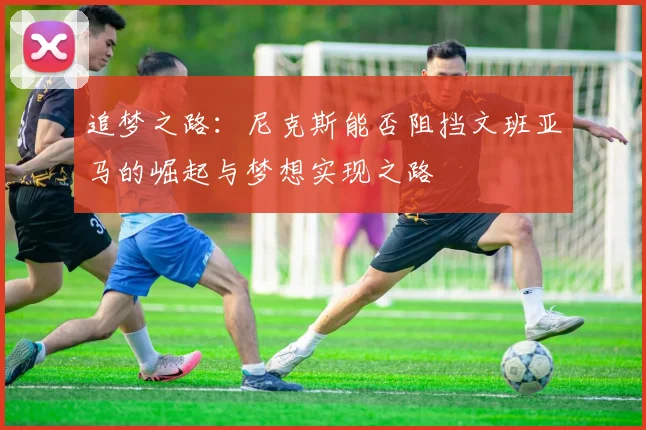 追梦之路：尼克斯能否阻挡文班亚马的崛起与梦想实现之路