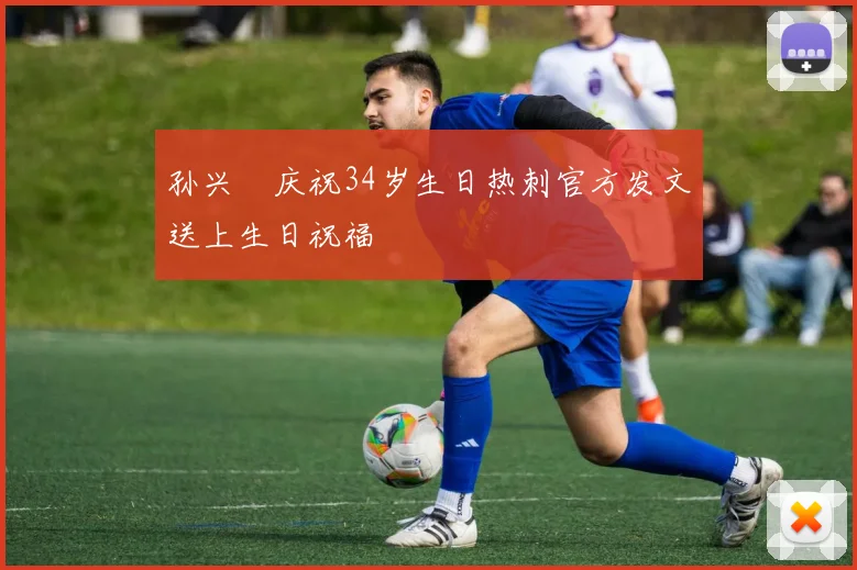 孙兴慜庆祝34岁生日热刺官方发文送上生日祝福