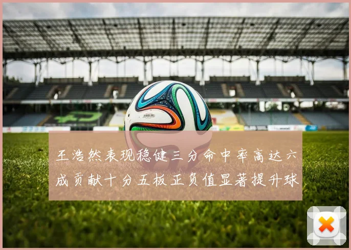 王浩然表现稳健三分命中率高达六成贡献十分五板正负值显著提升球队表现