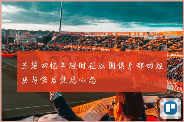 王楚回忆年轻时在法国俱乐部的经历与伤后焦虑心态