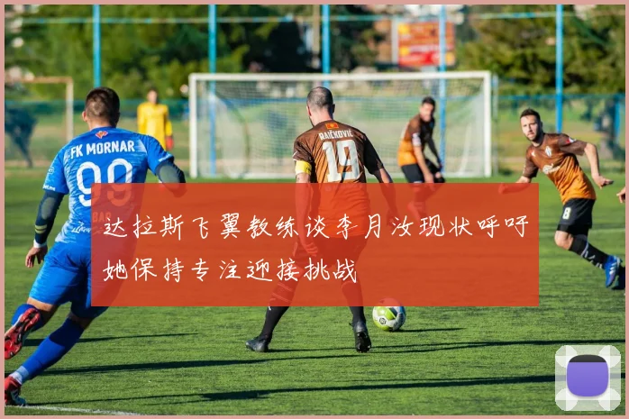 达拉斯飞翼教练谈李月汝现状呼吁她保持专注迎接挑战