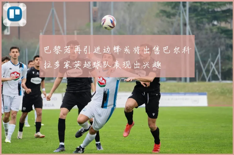 巴黎若再引进边锋或将出售巴尔科拉多家英超球队表现出兴趣