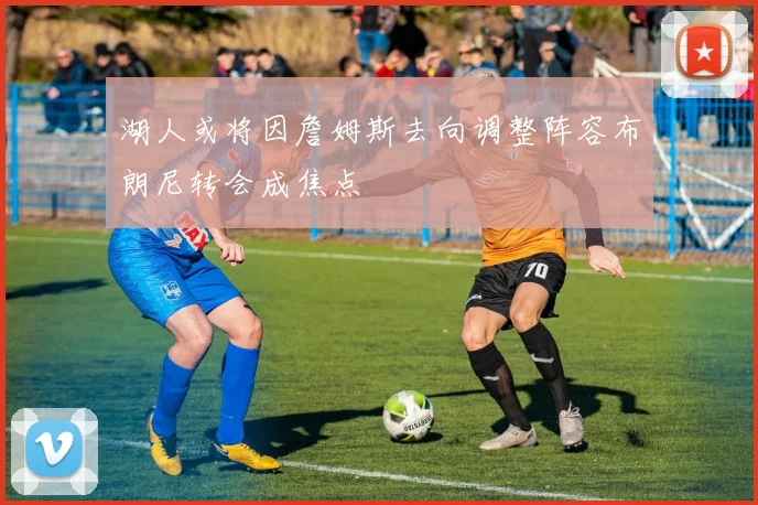 湖人或将因詹姆斯去向调整阵容布朗尼转会成焦点
