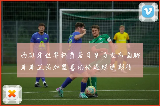 西班牙世界杯首秀日皇马宣布国脚库库正式加盟喜讯传递球迷期待