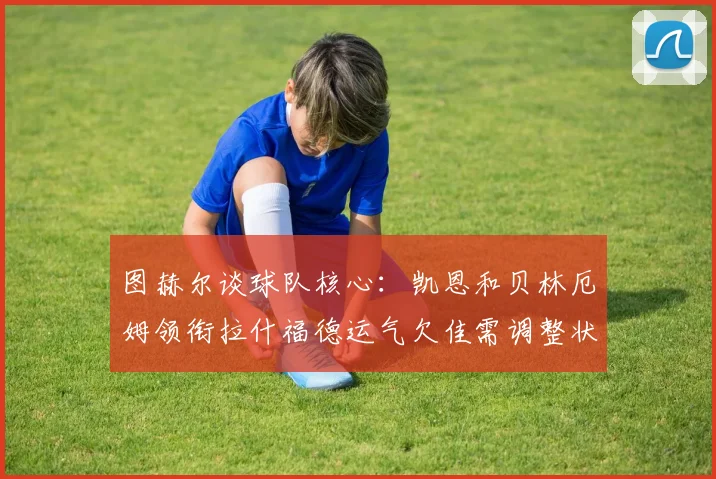图赫尔谈球队核心：凯恩和贝林厄姆领衔拉什福德运气欠佳需调整状态