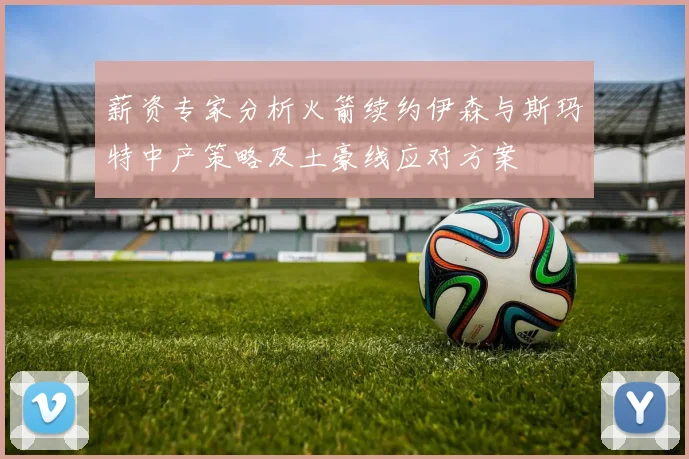 薪资专家分析火箭续约伊森与斯玛特中产策略及土豪线应对方案