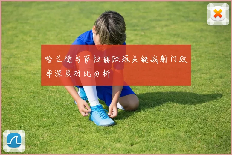 哈兰德与萨拉赫欧冠关键战射门效率深度对比分析