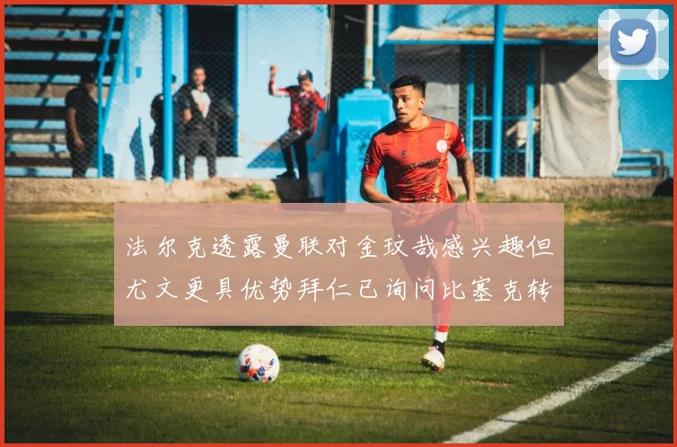 法尔克透露曼联对金玟哉感兴趣但尤文更具优势拜仁已询问比塞克转会情况
