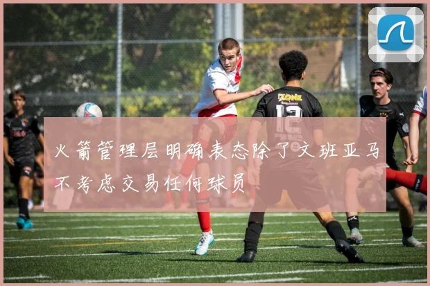 火箭管理层明确表态除了文班亚马不考虑交易任何球员