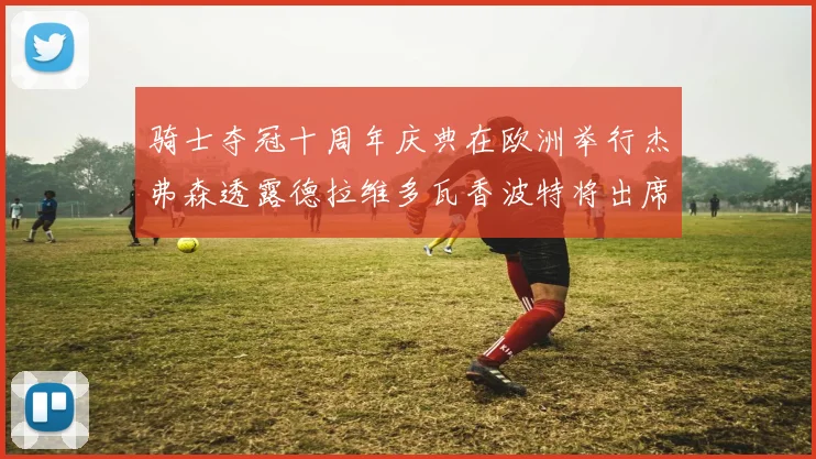 骑士夺冠十周年庆典在欧洲举行杰弗森透露德拉维多瓦香波特将出席