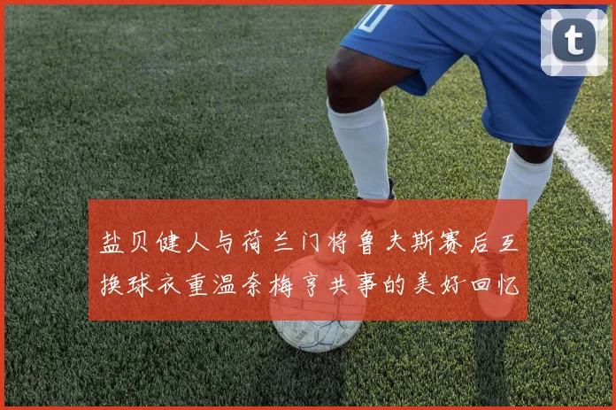 盐贝健人与荷兰门将鲁夫斯赛后互换球衣重温奈梅亨共事的美好回忆
