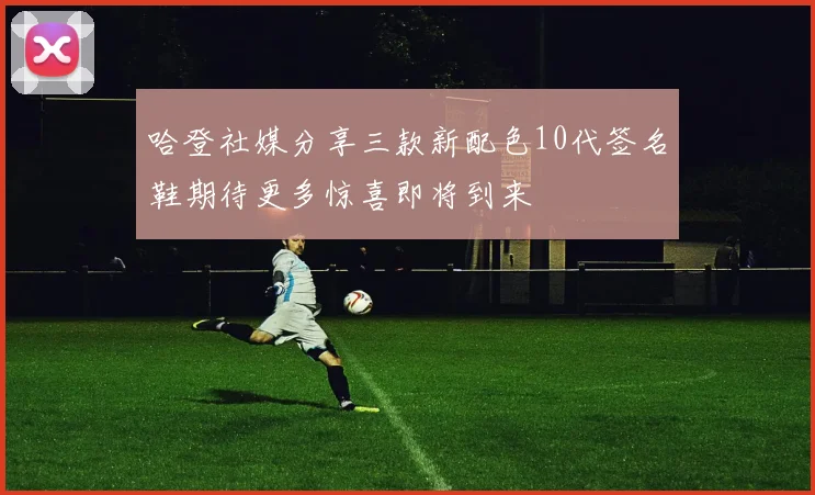 哈登社媒分享三款新配色10代签名鞋期待更多惊喜即将到来