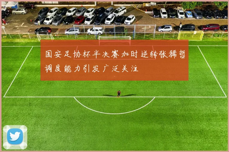 国安足协杯半决赛加时逆转张稀哲调度能力引发广泛关注