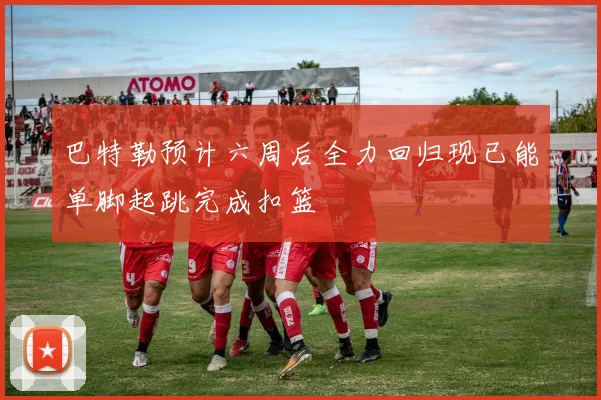 巴特勒预计六周后全力回归现已能单脚起跳完成扣篮