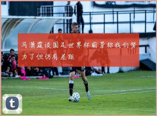 冯潇霆谈国足世界杯前景称我们努力了但仍有差距